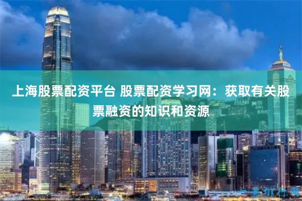 上海股票配资平台 股票配资学习网：获取有关股票融资的知识和资源