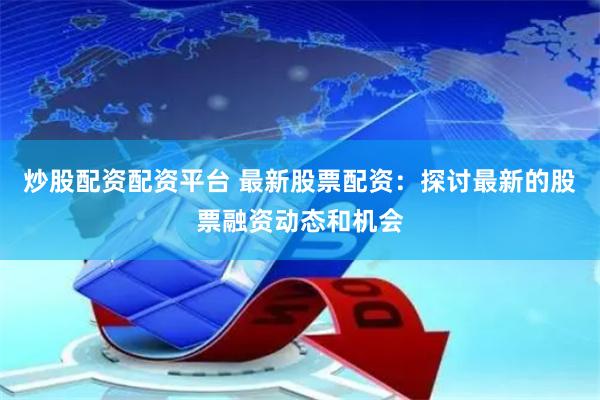 炒股配资配资平台 最新股票配资：探讨最新的股票融资动态和机会