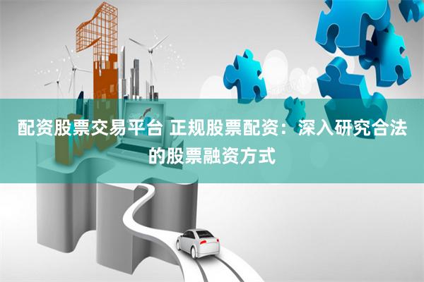 配资股票交易平台 正规股票配资：深入研究合法的股票融资方式