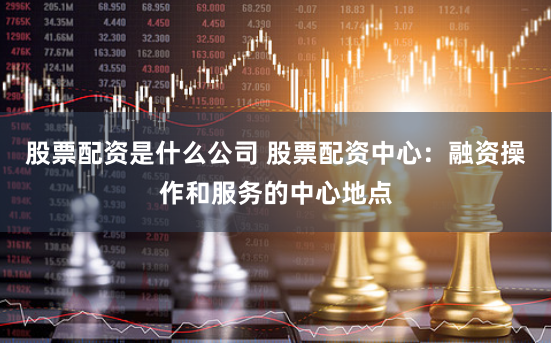 股票配资是什么公司 股票配资中心：融资操作和服务的中心地点