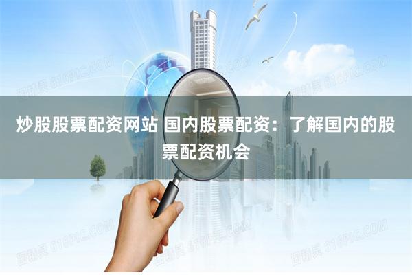 炒股股票配资网站 国内股票配资：了解国内的股票配资机会