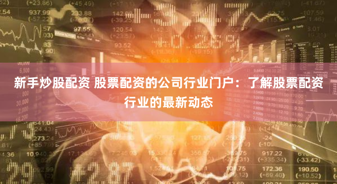新手炒股配资 股票配资的公司行业门户：了解股票配资行业的最新动态