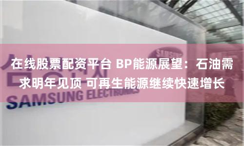在线股票配资平台 BP能源展望：石油需求明年见顶 可再生能源继续快速增长