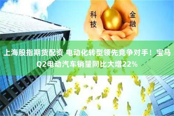 上海股指期货配资 电动化转型领先竞争对手！宝马Q2电动汽车销量同比大增22%