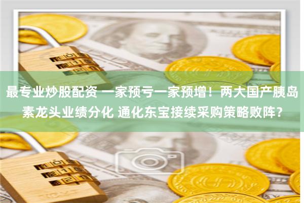 最专业炒股配资 一家预亏一家预增！两大国产胰岛素龙头业绩分化 通化东宝接续采购策略败阵？