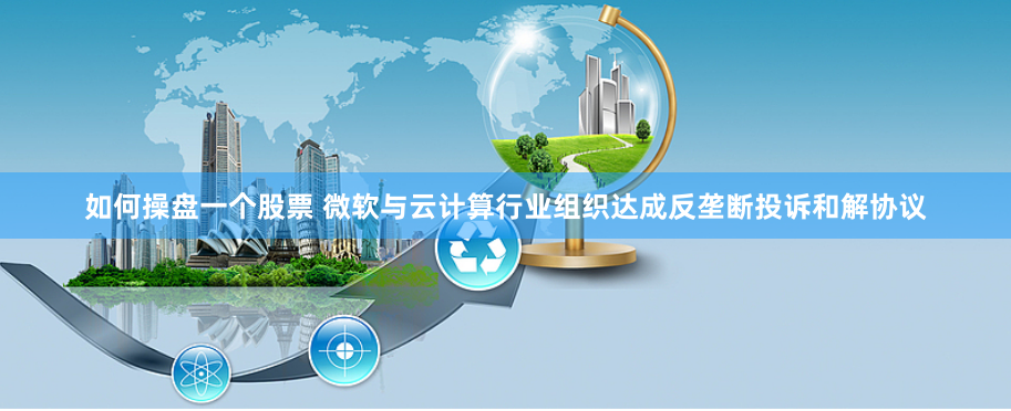 如何操盘一个股票 微软与云计算行业组织达成反垄断投诉和解协议