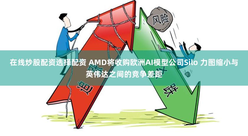 在线炒股配资选择配资 AMD将收购欧洲AI模型公司Silo 力图缩小与英伟达之间的竞争差距