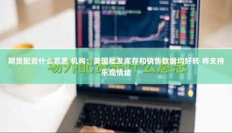 期货配资什么意思 机构：美国批发库存和销售数据均好转 将支持乐观情绪
