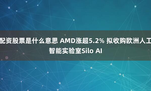 配资股票是什么意思 AMD涨超5.2% 拟收购欧洲人工智能实验室Silo AI