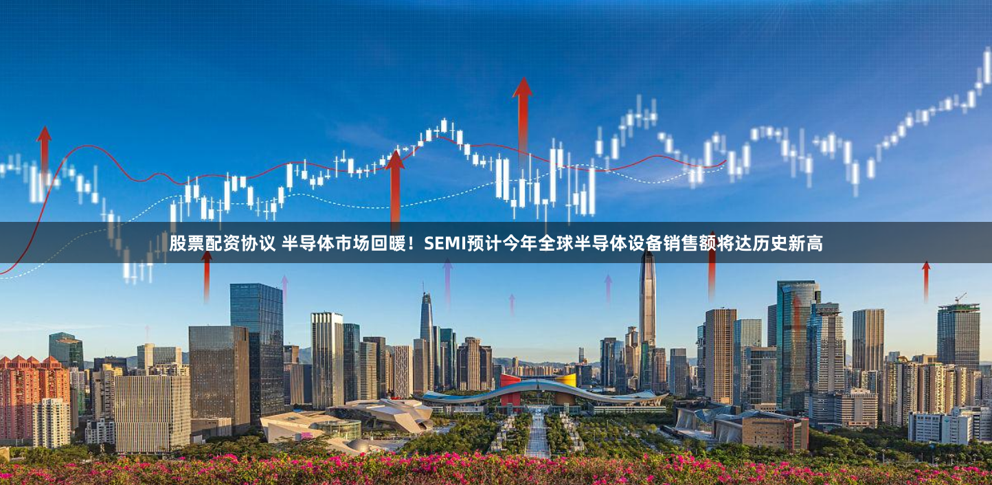 股票配资协议 半导体市场回暖！SEMI预计今年全球半导体设备销售额将达历史新高