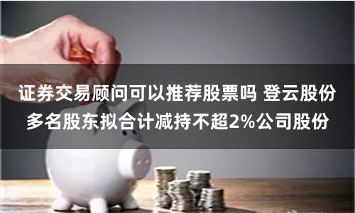 证券交易顾问可以推荐股票吗 登云股份多名股东拟合计减持不超2%公司股份