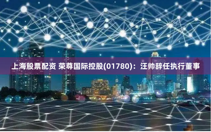 上海股票配资 荣尊国际控股(01780)：汪帅辞任执行董事