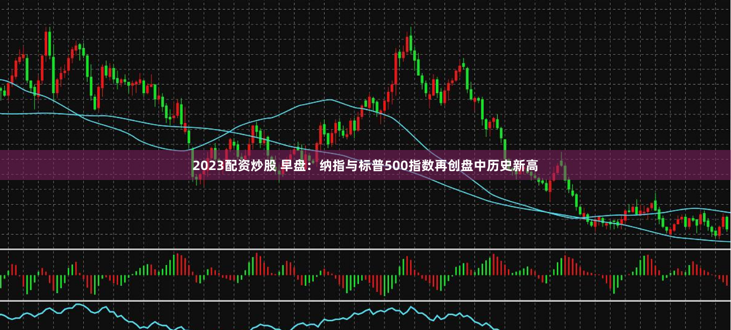 2023配资炒股 早盘：纳指与标普500指数再创盘中历史新高