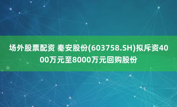 场外股票配资 秦安股份(603758.SH)拟斥资4000万元至8000万元回购股份