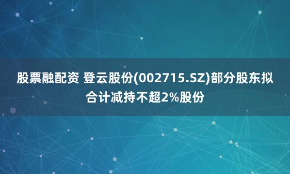 股票融配资 登云股份(002715.SZ)部分股东拟合计减持不超2%股份