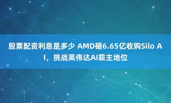 股票配资利息是多少 AMD砸6.65亿收购Silo AI，挑战英伟达AI霸主地位