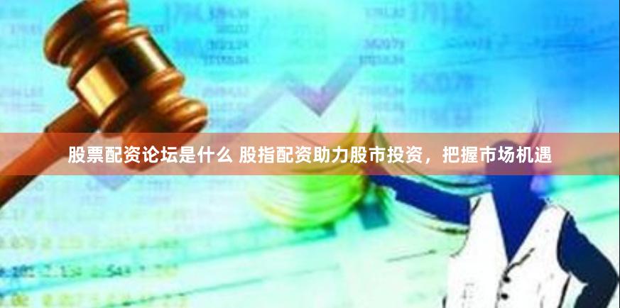 股票配资论坛是什么 股指配资助力股市投资，把握市场机遇