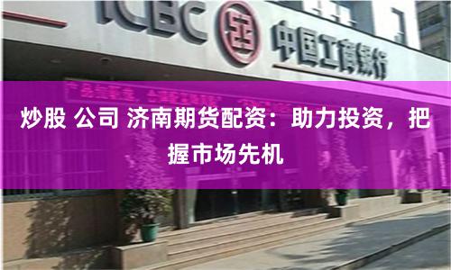 炒股 公司 济南期货配资：助力投资，把握市场先机
