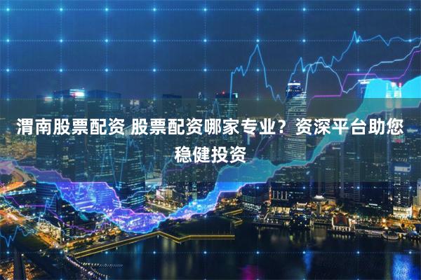 渭南股票配资 股票配资哪家专业？资深平台助您稳健投资