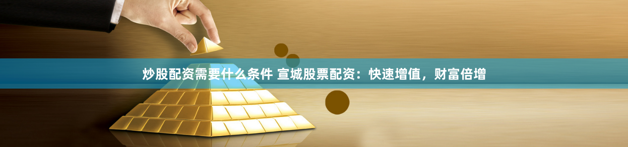 炒股配资需要什么条件 宣城股票配资：快速增值，财富倍增