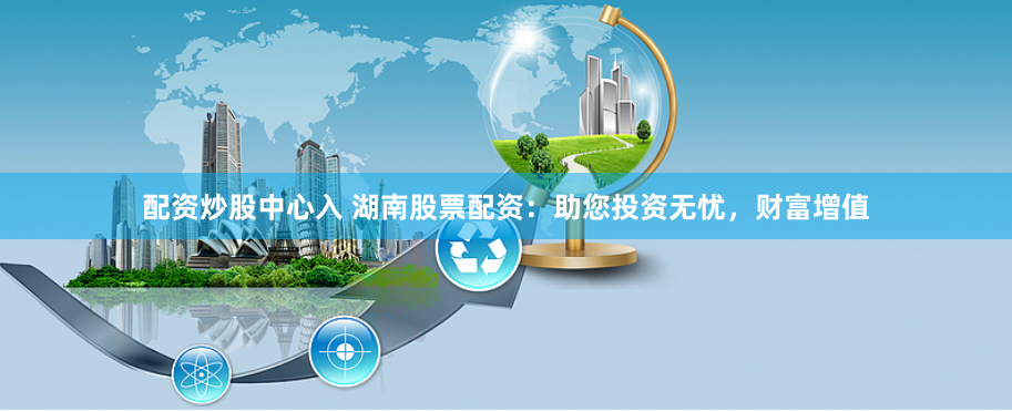 配资炒股中心入 湖南股票配资:助您投资无忧,财富增值