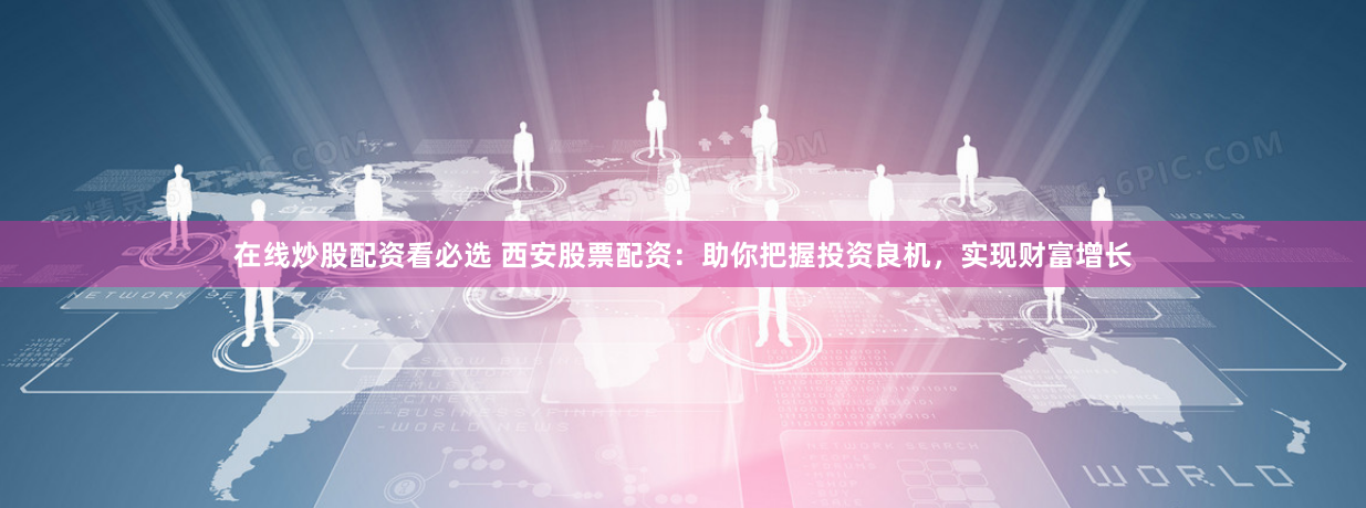 在线炒股配资看必选 西安股票配资:助你把握投资良机,实现财富增长