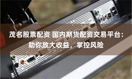 茂名股票配资 国内期货配资交易平台：助你放大收益，掌控风险