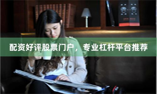 配资好评股票门户，专业杠杆平台推荐