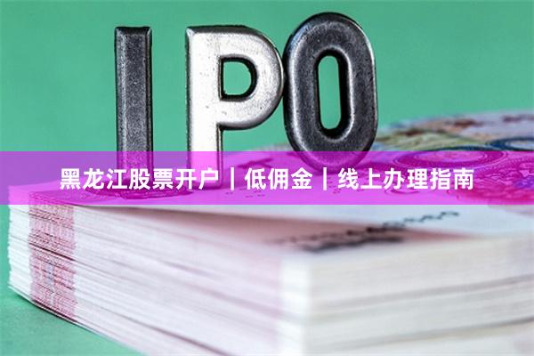 黑龙江股票开户｜低佣金｜线上办理指南