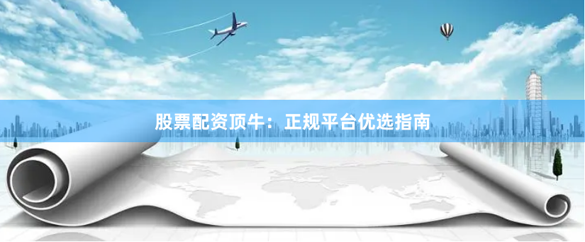 股票配资顶牛:正规平台优选指南