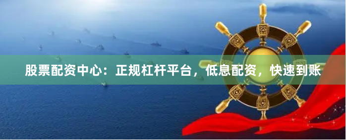 股票配资中心：正规杠杆平台，低息配资，快速到账